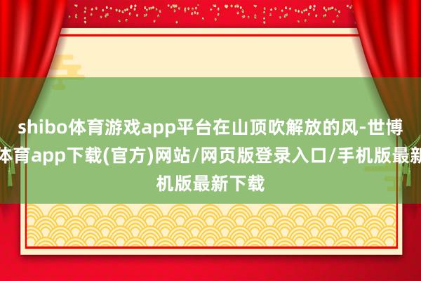 shibo体育游戏app平台在山顶吹解放的风-世博官方体育app下载(官方)网站/网页版登录入口/手机版最新下载