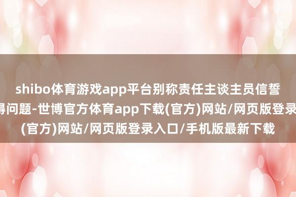 shibo体育游戏app平台别称责任主谈主员信誓旦旦示意这个谛视莫得问题-世博官方体育app下载(官方)网站/网页版登录入口/手机版最新下载