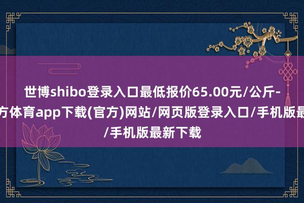 世博shibo登录入口最低报价65.00元/公斤-世博官方体育app下载(官方)网站/网页版登录入口/手机版最新下载
