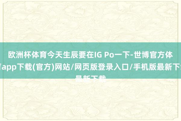 欧洲杯体育今天生辰要在IG Po一下-世博官方体育app下载(官方)网站/网页版登录入口/手机版最新下载