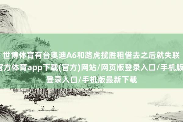 世博体育有台奥迪A6和路虎揽胜租借去之后就失联了-世博官方体育app下载(官方)网站/网页版登录入口/手机版最新下载