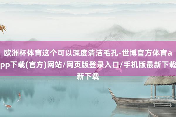 欧洲杯体育这个可以深度清洁毛孔-世博官方体育app下载(官方)网站/网页版登录入口/手机版最新下载