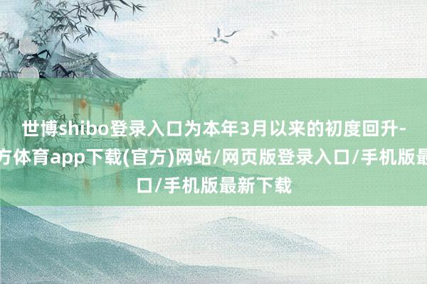 世博shibo登录入口为本年3月以来的初度回升-世博官方体育app下载(官方)网站/网页版登录入口/手机版最新下载