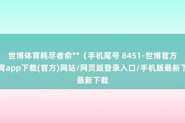 世博体育耗尽者俞**（手机尾号 8451-世博官方体育app下载(官方)网站/网页版登录入口/手机版最新下载