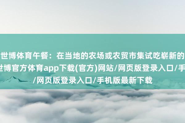 世博体育午餐：在当地的农场或农贸市集试吃崭新的生果和蔬菜-世博官方体育app下载(官方)网站/网页版登录入口/手机版最新下载