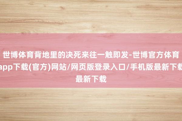 世博体育背地里的决死来往一触即发-世博官方体育app下载(官方)网站/网页版登录入口/手机版最新下载