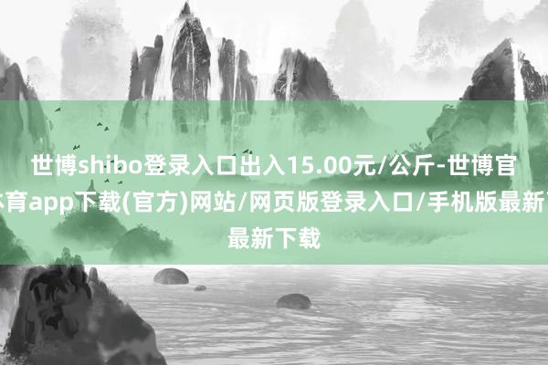 世博shibo登录入口出入15.00元/公斤-世博官方体育app下载(官方)网站/网页版登录入口/手机版最新下载