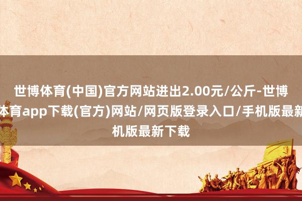 世博体育(中国)官方网站进出2.00元/公斤-世博官方体育app下载(官方)网站/网页版登录入口/手机版最新下载
