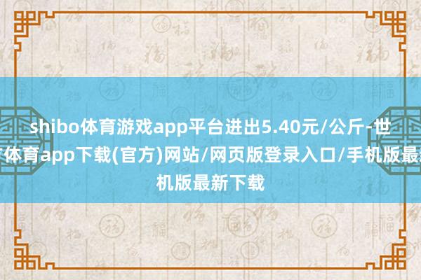 shibo体育游戏app平台进出5.40元/公斤-世博官方体育app下载(官方)网站/网页版登录入口/手机版最新下载