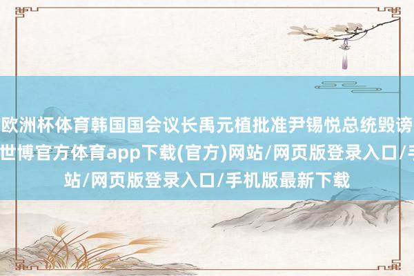 欧洲杯体育韩国国会议长禹元植批准尹锡悦总统毁谤案蓝本、副本-世博官方体育app下载(官方)网站/网页版登录入口/手机版最新下载