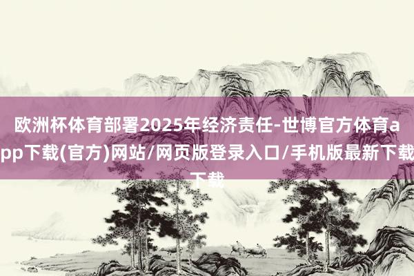 欧洲杯体育部署2025年经济责任-世博官方体育app下载(官方)网站/网页版登录入口/手机版最新下载