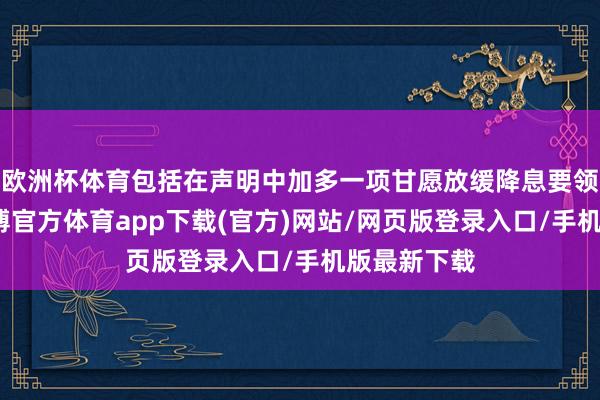 欧洲杯体育包括在声明中加多一项甘愿放缓降息要领的本色-世博官方体育app下载(官方)网站/网页版登录入口/手机版最新下载