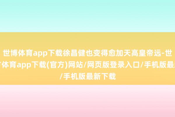 世博体育app下载徐昌健也变得愈加天高皇帝远-世博官方体育app下载(官方)网站/网页版登录入口/手机版最新下载