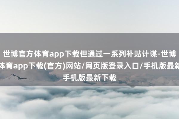 世博官方体育app下载但通过一系列补贴计谋-世博官方体育app下载(官方)网站/网页版登录入口/手机版最新下载