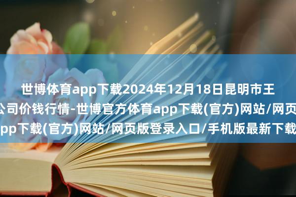 世博体育app下载2024年12月18日昆明市王旗营蔬菜批发市集有限公司价钱行情-世博官方体育app下载(官方)网站/网页版登录入口/手机版最新下载