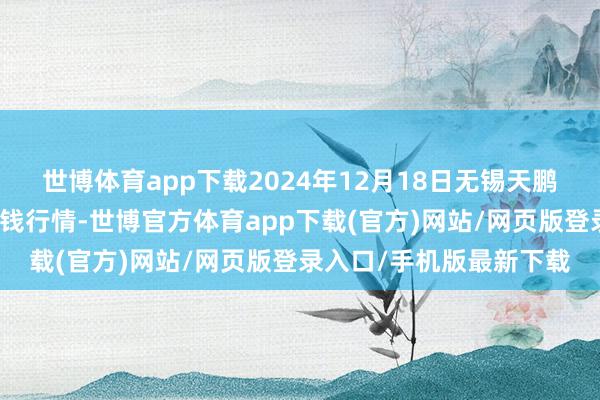 世博体育app下载2024年12月18日无锡天鹏菜篮子工程有限公司价钱行情-世博官方体育app下载(官方)网站/网页版登录入口/手机版最新下载