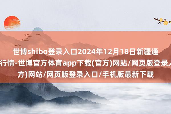 世博shibo登录入口2024年12月18日新疆通汇市集有限公司价钱行情-世博官方体育app下载(官方)网站/网页版登录入口/手机版最新下载