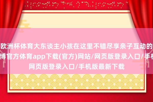 欧洲杯体育大东谈主小孩在这里不错尽享亲子互动的茂盛时光-世博官方体育app下载(官方)网站/网页版登录入口/手机版最新下载