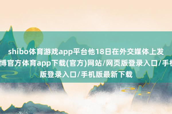 shibo体育游戏app平台他18日在外交媒体上发表声明说-世博官方体育app下载(官方)网站/网页版登录入口/手机版最新下载
