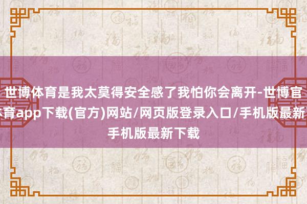 世博体育是我太莫得安全感了我怕你会离开-世博官方体育app下载(官方)网站/网页版登录入口/手机版最新下载