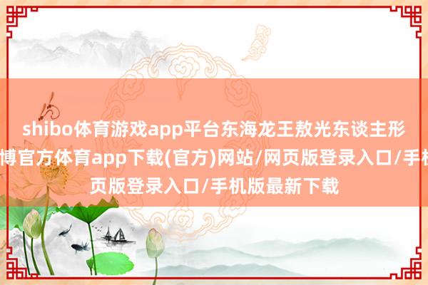 shibo体育游戏app平台东海龙王敖光东谈主形初次曝光-世博官方体育app下载(官方)网站/网页版登录入口/手机版最新下载