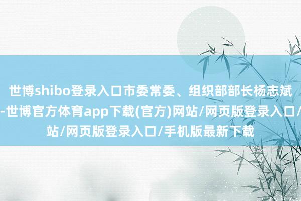 世博shibo登录入口市委常委、组织部部长杨志斌出席会议并说话-世博官方体育app下载(官方)网站/网页版登录入口/手机版最新下载