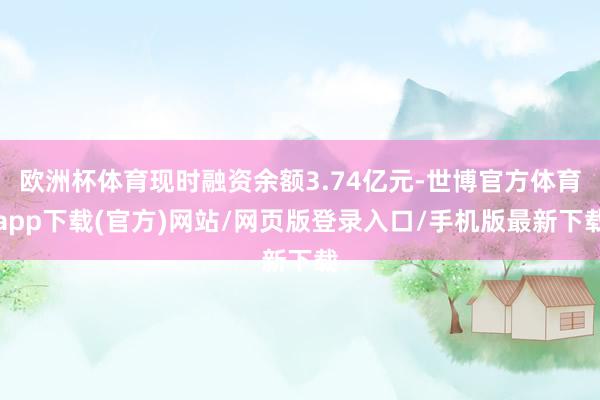 欧洲杯体育现时融资余额3.74亿元-世博官方体育app下载(官方)网站/网页版登录入口/手机版最新下载