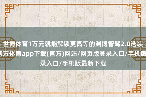 世博体育1万元就能解锁更高等的渊博智驾2.0选装包-世博官方体育app下载(官方)网站/网页版登录入口/手机版最新下载