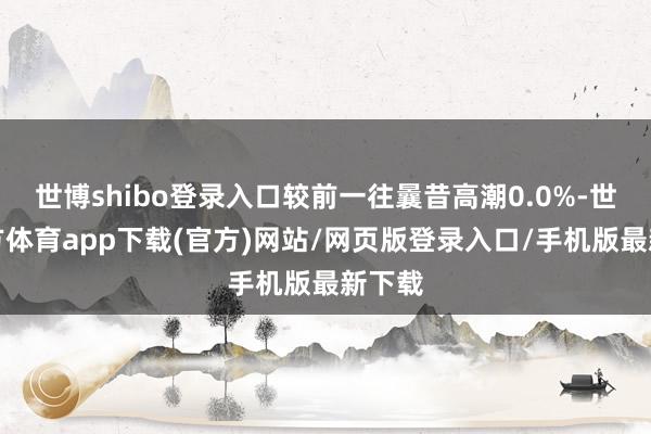 世博shibo登录入口较前一往曩昔高潮0.0%-世博官方体育app下载(官方)网站/网页版登录入口/手机版最新下载