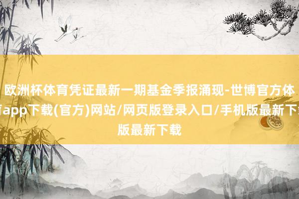 欧洲杯体育凭证最新一期基金季报涌现-世博官方体育app下载(官方)网站/网页版登录入口/手机版最新下载