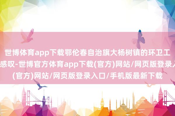 世博体育app下载鄂伦春自治旗大杨树镇的环卫工东谈主孟英丽也深有感叹-世博官方体育app下载(官方)网站/网页版登录入口/手机版最新下载