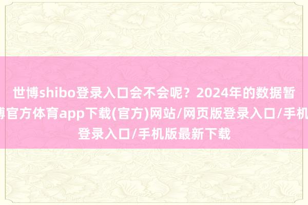 世博shibo登录入口会不会呢?2024年的数据暂未出炉-世博官方体育app下载(官方)网站/网页版登录入口/手机版最新下载