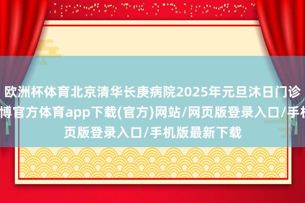 欧洲杯体育北京清华长庚病院2025年元旦沐日门诊出诊安排-世博官方体育app下载(官方)网站/网页版登录入口/手机版最新下载