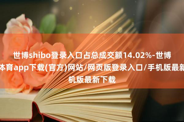 世博shibo登录入口占总成交额14.02%-世博官方体育app下载(官方)网站/网页版登录入口/手机版最新下载