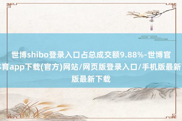 世博shibo登录入口占总成交额9.88%-世博官方体育app下载(官方)网站/网页版登录入口/手机版最新下载