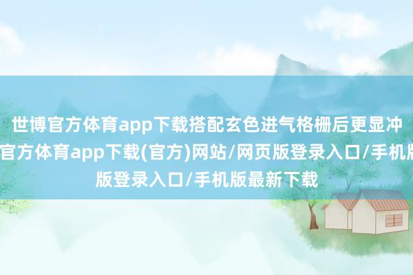 世博官方体育app下载搭配玄色进气格栅后更显冲击力-世博官方体育app下载(官方)网站/网页版登录入口/手机版最新下载