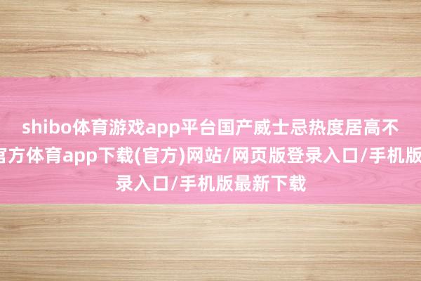 shibo体育游戏app平台国产威士忌热度居高不下-世博官方体育app下载(官方)网站/网页版登录入口/手机版最新下载
