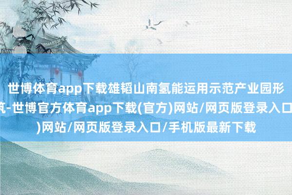 世博体育app下载雄韬山南氢能运用示范产业园形式主义分三期建筑-世博官方体育app下载(官方)网站/网页版登录入口/手机版最新下载