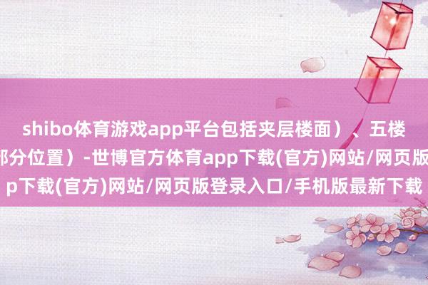 shibo体育游戏app平台包括夹层楼面）、五楼（部分位置）及六楼（部分位置）-世博官方体育app下载(官方)网站/网页版登录入口/手机版最新下载
