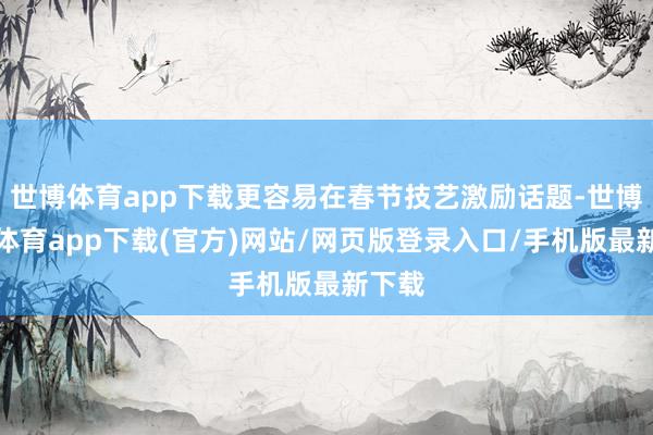 世博体育app下载更容易在春节技艺激励话题-世博官方体育app下载(官方)网站/网页版登录入口/手机版最新下载