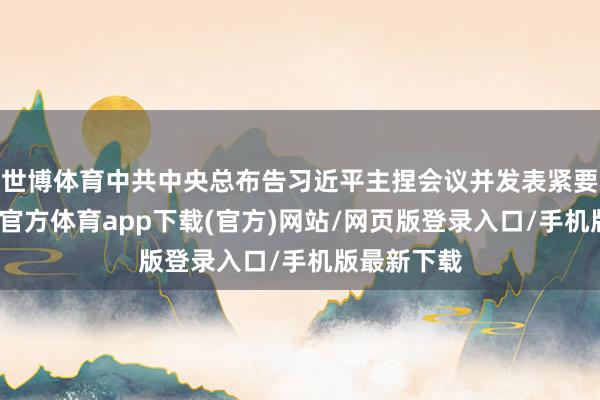 世博体育中共中央总布告习近平主捏会议并发表紧要语言-世博官方体育app下载(官方)网站/网页版登录入口/手机版最新下载
