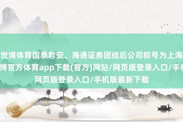 世博体育国泰君安、海通证券团结后公司称号为上海海外证券-世博官方体育app下载(官方)网站/网页版登录入口/手机版最新下载