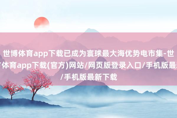 世博体育app下载已成为寰球最大海优势电市集-世博官方体育app下载(官方)网站/网页版登录入口/手机版最新下载