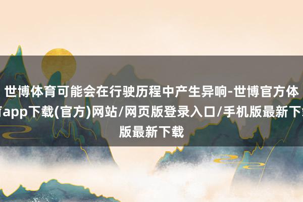 世博体育可能会在行驶历程中产生异响-世博官方体育app下载(官方)网站/网页版登录入口/手机版最新下载