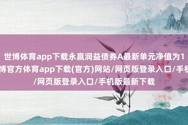 世博体育app下载永赢润益债券A最新单元净值为1.1301元-世博官方体育app下载(官方)网站/网页版登录入口/手机版最新下载