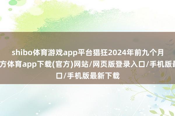 shibo体育游戏app平台猖狂2024年前九个月-世博官方体育app下载(官方)网站/网页版登录入口/手机版最新下载