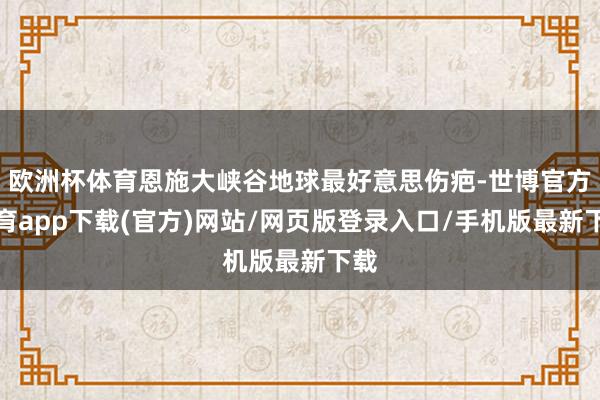 欧洲杯体育恩施大峡谷地球最好意思伤疤-世博官方体育app下载(官方)网站/网页版登录入口/手机版最新下载