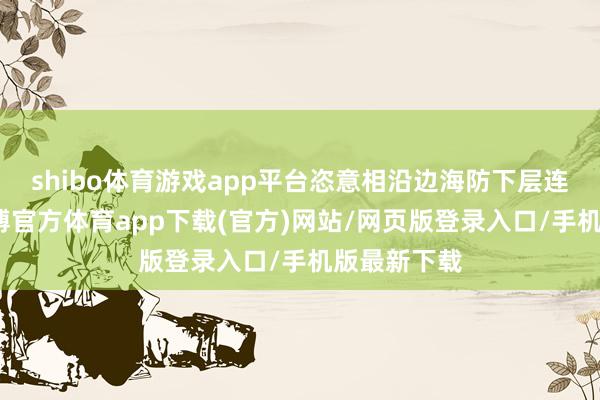 shibo体育游戏app平台恣意相沿边海防下层连队设立-世博官方体育app下载(官方)网站/网页版登录入口/手机版最新下载