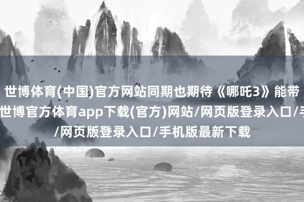 世博体育(中国)官方网站同期也期待《哪吒3》能带来更多的惊喜-世博官方体育app下载(官方)网站/网页版登录入口/手机版最新下载