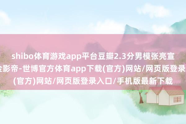 shibo体育游戏app平台豆瓣2.3分男模张亮宣言: 十年后请叫我三金影帝-世博官方体育app下载(官方)网站/网页版登录入口/手机版最新下载